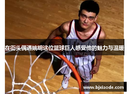 在街头偶遇姚明这位篮球巨人感受他的魅力与温暖